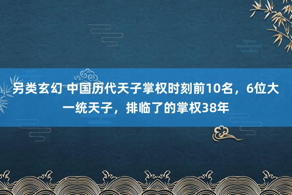 另类玄幻 中国历代天子掌权时刻前10名，6位大一统天子，排临了的掌权38年