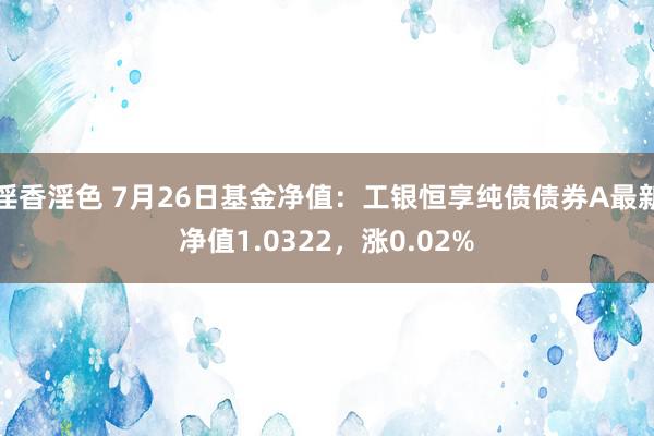 淫香淫色 7月26日基金净值：工银恒享纯债债券A最新净值1.0322，涨0.02%