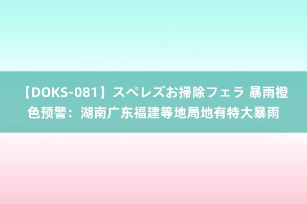 【DOKS-081】スペレズお掃除フェラ 暴雨橙色预警：湖南广东福建等地局地有特大暴雨