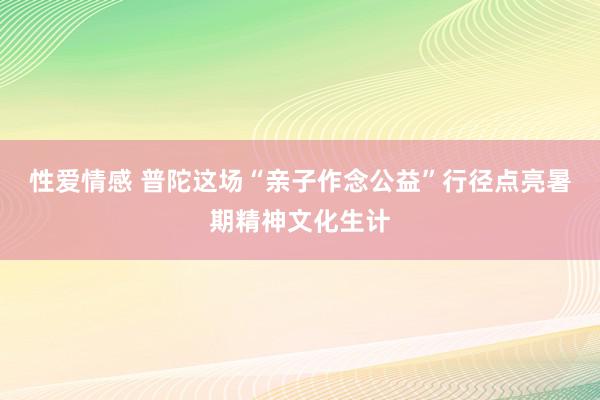 性爱情感 普陀这场“亲子作念公益”行径点亮暑期精神文化生计