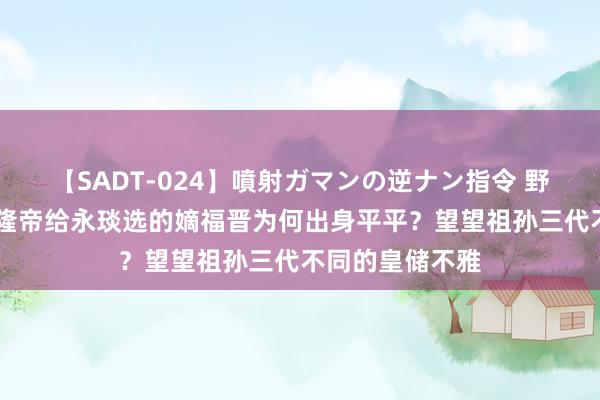 【SADT-024】噴射ガマンの逆ナン指令 野外浣腸悪戯 乾隆帝给永琰选的嫡福晋为何出身平平？望望祖孙三代不同的皇储不雅