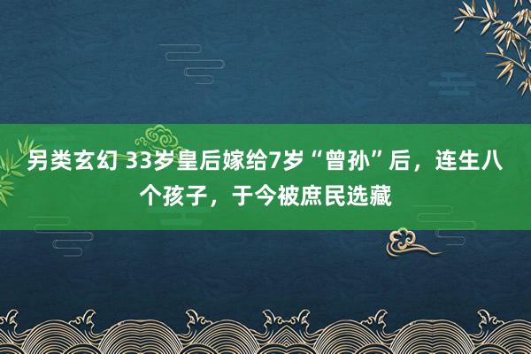 另类玄幻 33岁皇后嫁给7岁“曾孙”后，连生八个孩子，于今被庶民选藏