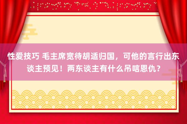 性爱技巧 毛主席宽待胡适归国，可他的言行出东谈主预见！两东谈主有什么吊唁恩仇？