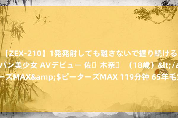 【ZEX-210】1発発射しても離さないで握り続けるチ○ポ大好きパイパン美少女 AVデビュー 佐々木奈々 （18歳）</a>2014-01-15ピーターズMAX&$ピーターズMAX 119分钟 65年毛主席接见韩先楚，对他说：洪麻子以前有功，不成一棍子打死