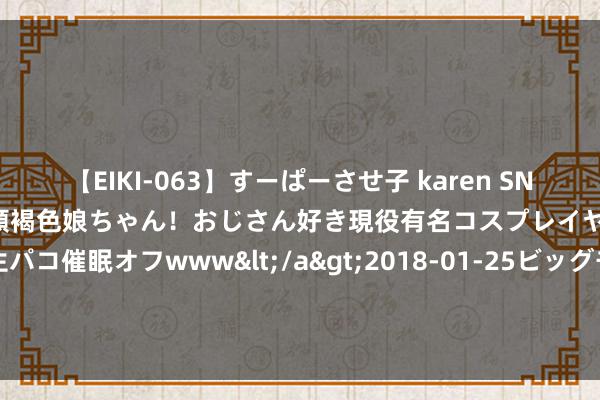 【EIKI-063】すーぱーさせ子 karen SNS炎上騒動でお馴染みのハーフ顔褐色娘ちゃん！おじさん好き現役有名コスプレイヤーの妊娠中出し生パコ催眠オフwww</a>2018-01-25ビッグモーカル&$EIKI119分钟 赵本山爱徒毕畅，从谷底到巅峰，她的玄机复出之路，竟藏惊天逆转