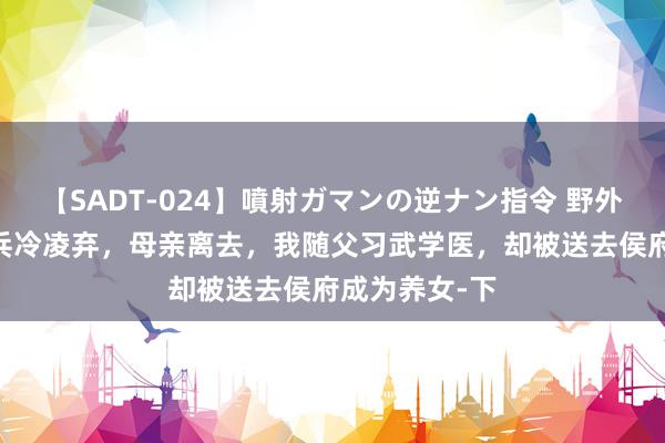 【SADT-024】噴射ガマンの逆ナン指令 野外浣腸悪戯 构兵冷凌弃，母亲离去，我随父习武学医，却被送去侯府成为养女-下