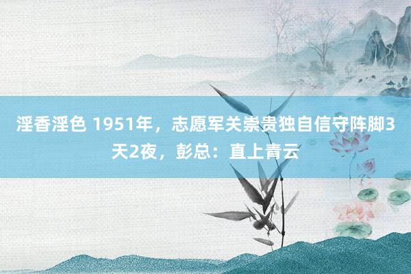 淫香淫色 1951年，志愿军关崇贵独自信守阵脚3天2夜，彭总：直上青云