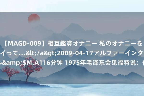 【MAGD-009】相互鑑賞オナニー 私のオナニーを見ながら、あなたもイって…</a>2009-04-17アルファーインターナショナル&$M.A116分钟 1975年毛泽东会见福特说：你的国务卿不让我去见天主。福特啥反馈