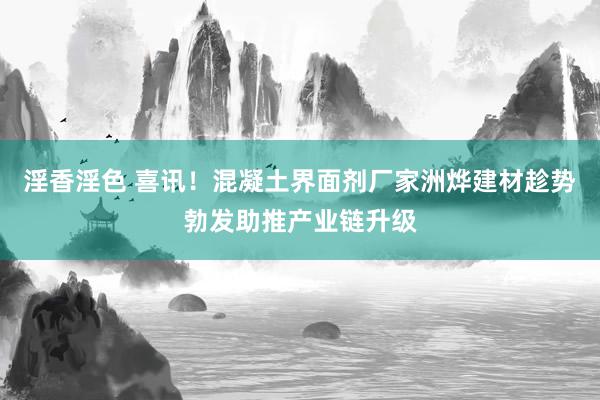 淫香淫色 喜讯！混凝土界面剂厂家洲烨建材趁势勃发助推产业链升级