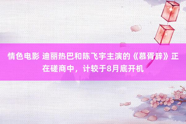 情色电影 迪丽热巴和陈飞宇主演的《慕胥辞》正在磋商中，计较于8月底开机