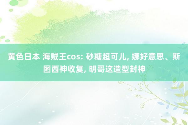 黄色日本 海贼王cos: 砂糖超可儿, 娜好意思、斯图西神收复, 明哥这造型封神