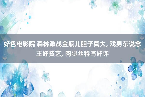 好色电影院 森林激战金瓶儿胆子真大, 戏男东说念主好技艺, 肉腿丝特写好评