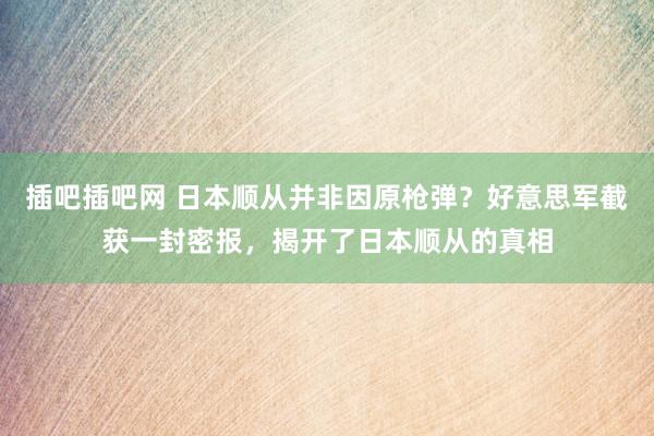 插吧插吧网 日本顺从并非因原枪弹？好意思军截获一封密报，揭开了日本顺从的真相