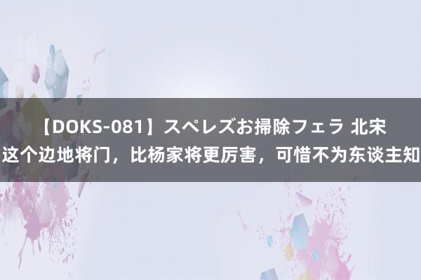 【DOKS-081】スペレズお掃除フェラ 北宋这个边地将门，比杨家将更厉害，可惜不为东谈主知