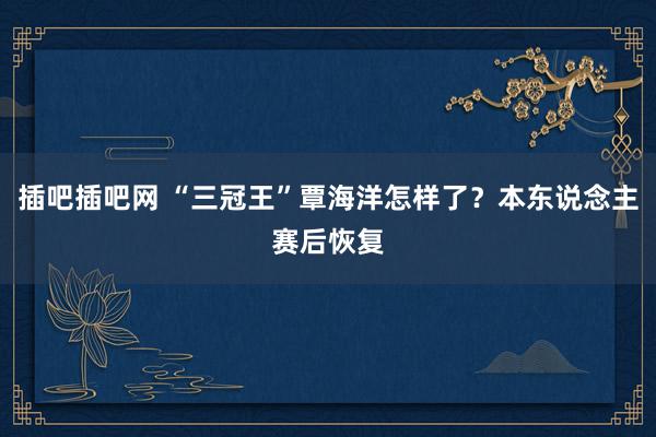 插吧插吧网 “三冠王”覃海洋怎样了？本东说念主赛后恢复