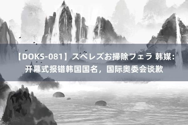 【DOKS-081】スペレズお掃除フェラ 韩媒：开幕式报错韩国国名，国际奥委会谈歉