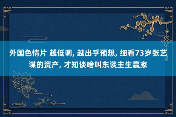 外国色情片 越低调, 越出乎预想, 细看73岁张艺谋的资产, 才知谈啥叫东谈主生赢家