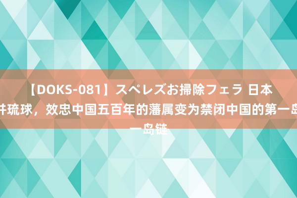 【DOKS-081】スペレズお掃除フェラ 日本合并琉球，效忠中国五百年的藩属变为禁闭中国的第一岛链