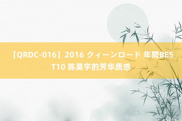 【QRDC-016】2016 クィーンロード 年間BEST10 陈昊宇的芳华质感