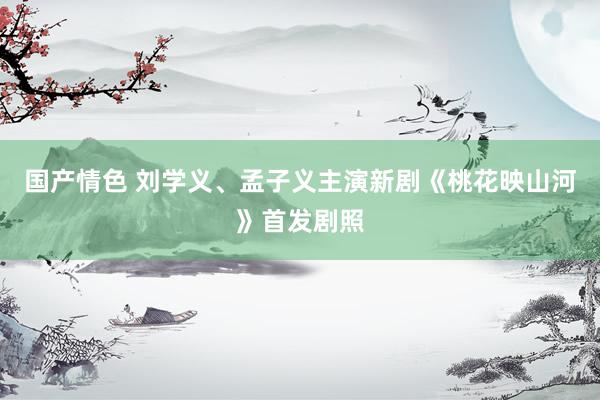 国产情色 刘学义、孟子义主演新剧《桃花映山河》首发剧照