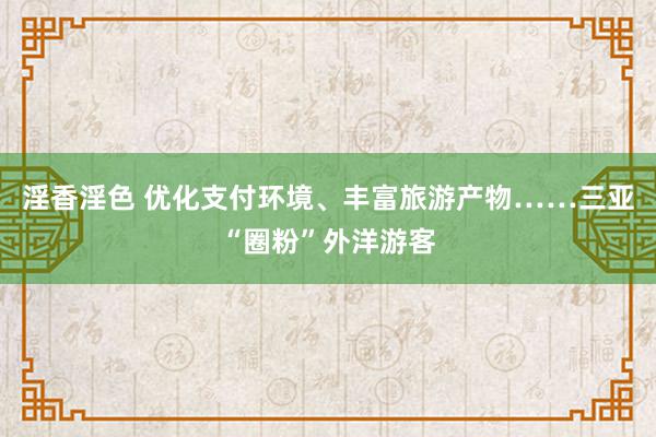 淫香淫色 优化支付环境、丰富旅游产物……三亚“圈粉”外洋游客