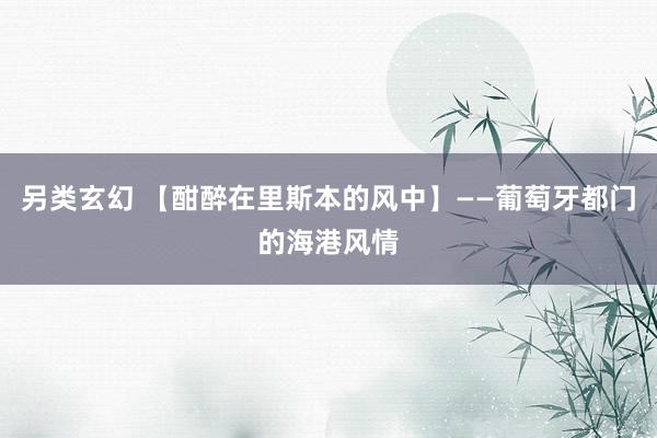 另类玄幻 【酣醉在里斯本的风中】——葡萄牙都门的海港风情