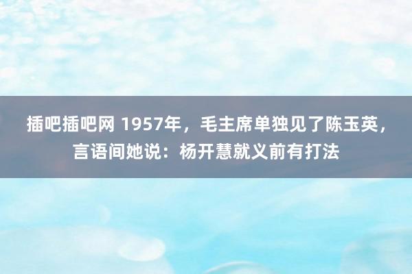 插吧插吧网 1957年，毛主席单独见了陈玉英，言语间她说：杨开慧就义前有打法