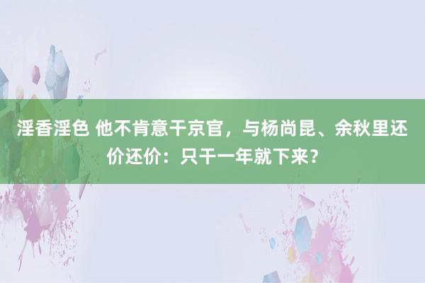 淫香淫色 他不肯意干京官，与杨尚昆、余秋里还价还价：只干一年就下来？