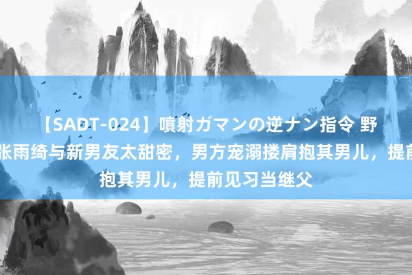 【SADT-024】噴射ガマンの逆ナン指令 野外浣腸悪戯 张雨绮与新男友太甜密，男方宠溺搂肩抱其男儿，提前见习当继父