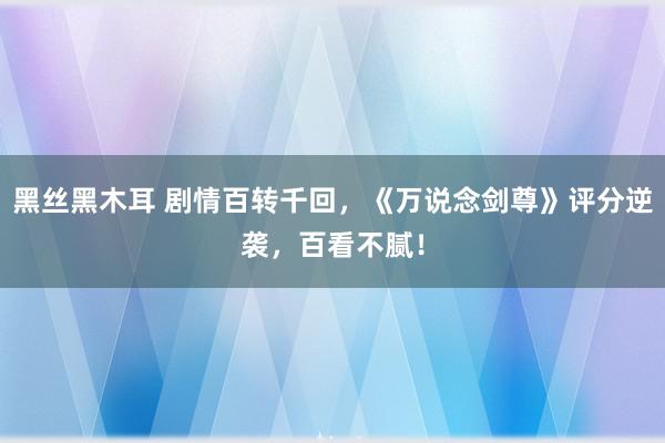 黑丝黑木耳 剧情百转千回，《万说念剑尊》评分逆袭，百看不腻！