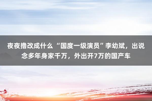 夜夜撸改成什么 “国度一级演员”李幼斌，出说念多年身家千万，外出开7万的国产车