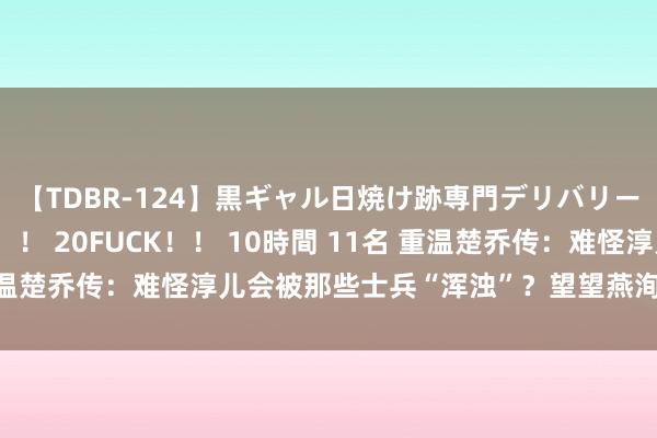 【TDBR-124】黒ギャル日焼け跡専門デリバリーヘルス チョーベスト！！ 20FUCK！！ 10時間 11名 重温楚乔传：难怪淳儿会被那些士兵“浑浊”？望望燕洵齐说了什么