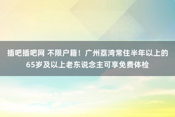 插吧插吧网 不限户籍！广州荔湾常住半年以上的65岁及以上老东说念主可享免费体检