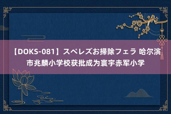 【DOKS-081】スペレズお掃除フェラ 哈尔滨市兆麟小学校获批成为寰宇赤军小学