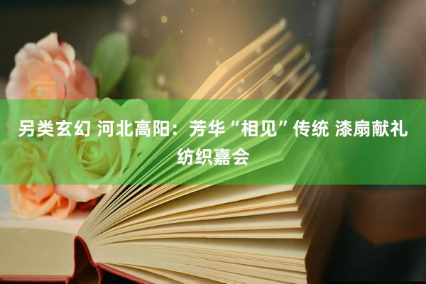 另类玄幻 河北高阳：芳华“相见”传统 漆扇献礼纺织嘉会