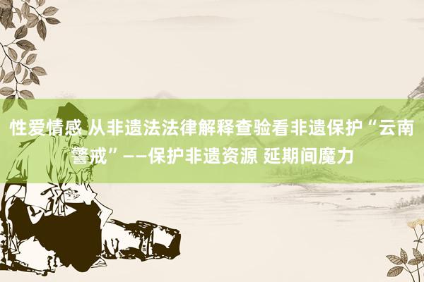 性爱情感 从非遗法法律解释查验看非遗保护“云南警戒”——保护非遗资源 延期间魔力