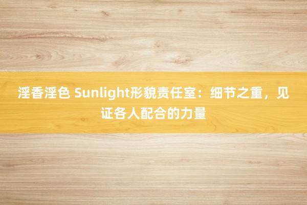 淫香淫色 Sunlight形貌责任室：细节之重，见证各人配合的力量