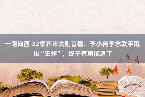 一路向西 32集齐市大剧首播，李小冉李念联手甩出“王炸”，终于有剧能追了