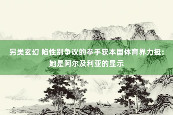 另类玄幻 陷性别争议的拳手获本国体育界力挺：她是阿尔及利亚的显示