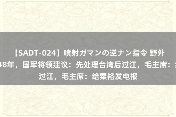 【SADT-024】噴射ガマンの逆ナン指令 野外浣腸悪戯 1948年，国军将领建议：先处理台湾后过江，毛主席：给粟裕发电报