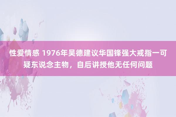 性爱情感 1976年吴德建议华国锋强大戒指一可疑东说念主物，自后讲授他无任何问题