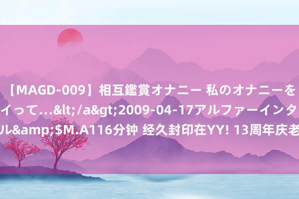 【MAGD-009】相互鑑賞オナニー 私のオナニーを見ながら、あなたもイって…</a>2009-04-17アルファーインターナショナル&$M.A116分钟 经久封印在YY! 13周年庆老毕哀泣终于总结开播! 自曝外出需报备!