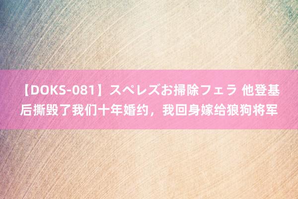 【DOKS-081】スペレズお掃除フェラ 他登基后撕毁了我们十年婚约，我回身嫁给狼狗将军