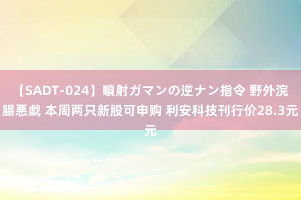 【SADT-024】噴射ガマンの逆ナン指令 野外浣腸悪戯 本周两只新股可申购 利安科技刊行价28.3元