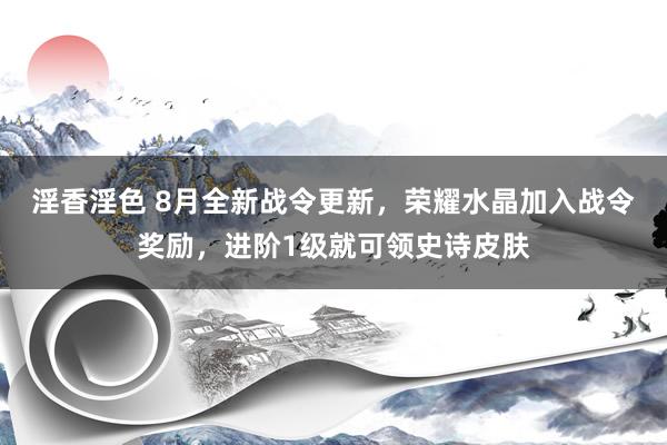 淫香淫色 8月全新战令更新，荣耀水晶加入战令奖励，进阶1级就可领史诗皮肤