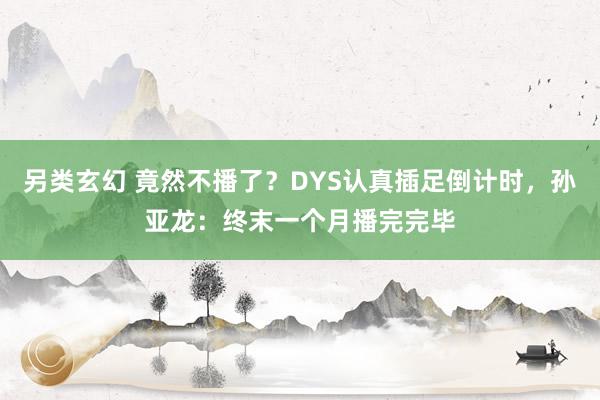 另类玄幻 竟然不播了？DYS认真插足倒计时，孙亚龙：终末一个月播完完毕