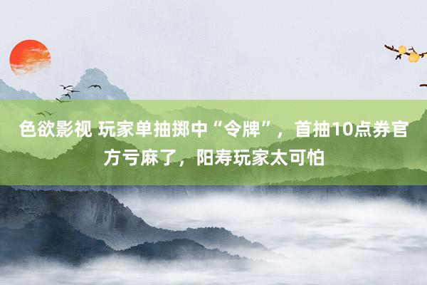 色欲影视 玩家单抽掷中“令牌”，首抽10点券官方亏麻了，阳寿玩家太可怕