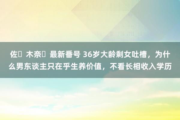 佐々木奈々最新番号 36岁大龄剩女吐槽，为什么男东谈主只在乎生养价值，不看长相收入学历