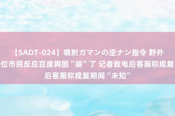 【SADT-024】噴射ガマンの逆ナン指令 野外浣腸悪戯 多位市民反应百度舆图“崩”了 记者致电后客服称规复期间“未知”