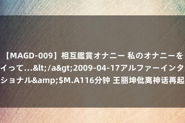 【MAGD-009】相互鑑賞オナニー 私のオナニーを見ながら、あなたもイって…</a>2009-04-17アルファーインターナショナル&$M.A116分钟 王丽坤仳离神话再起? 詹某哄骗案背后的玄妙大曝光!